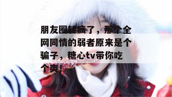 朋友圈转疯了,那个全网同情的弱者原来是个骗子,糖心tv带你吃个爽!