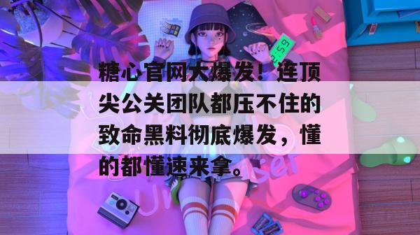 糖心官网大爆发！连顶尖公关团队都压不住的致命黑料彻底爆发，懂的都懂速来拿。